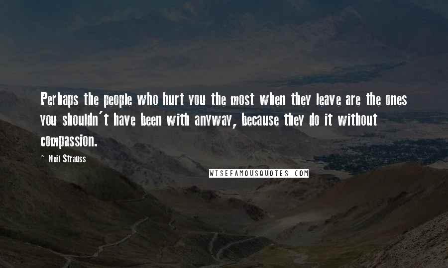 Neil Strauss quotes: Perhaps the people who hurt you the most when they leave are the ones you shouldn't have been with anyway, because they do it without compassion.