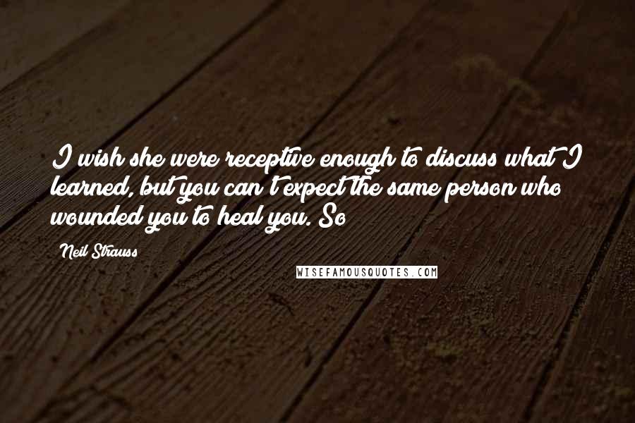 Neil Strauss quotes: I wish she were receptive enough to discuss what I learned, but you can't expect the same person who wounded you to heal you. So