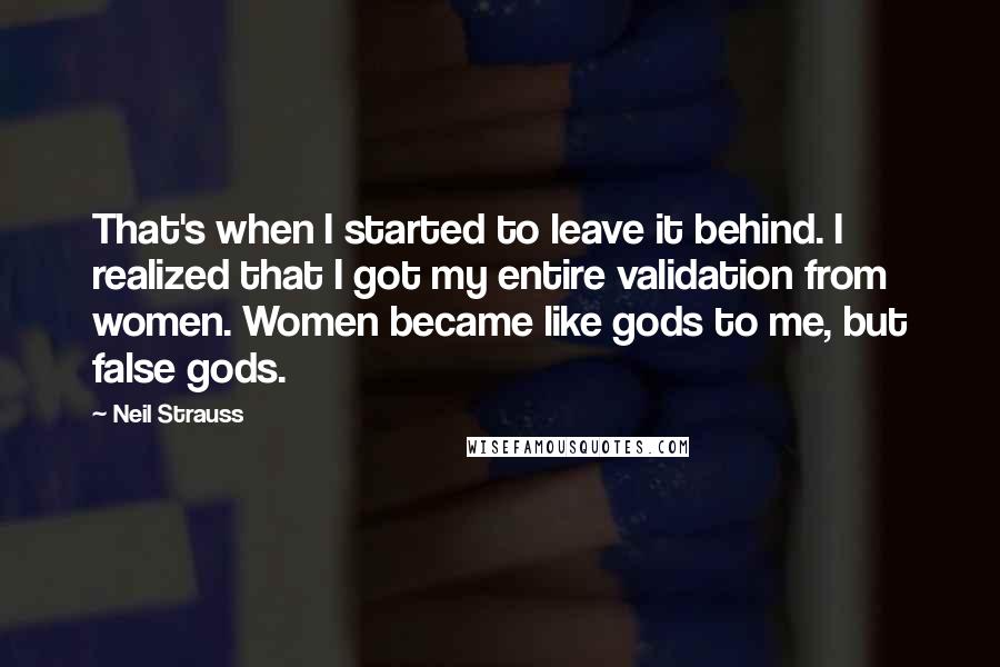 Neil Strauss quotes: That's when I started to leave it behind. I realized that I got my entire validation from women. Women became like gods to me, but false gods.