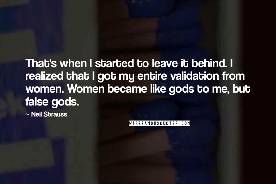 Neil Strauss quotes: That's when I started to leave it behind. I realized that I got my entire validation from women. Women became like gods to me, but false gods. Neil Strauss quotes: That's when I started to leave it behind. I realized that I got my entire validation from women. Women became like gods to me, but false gods.