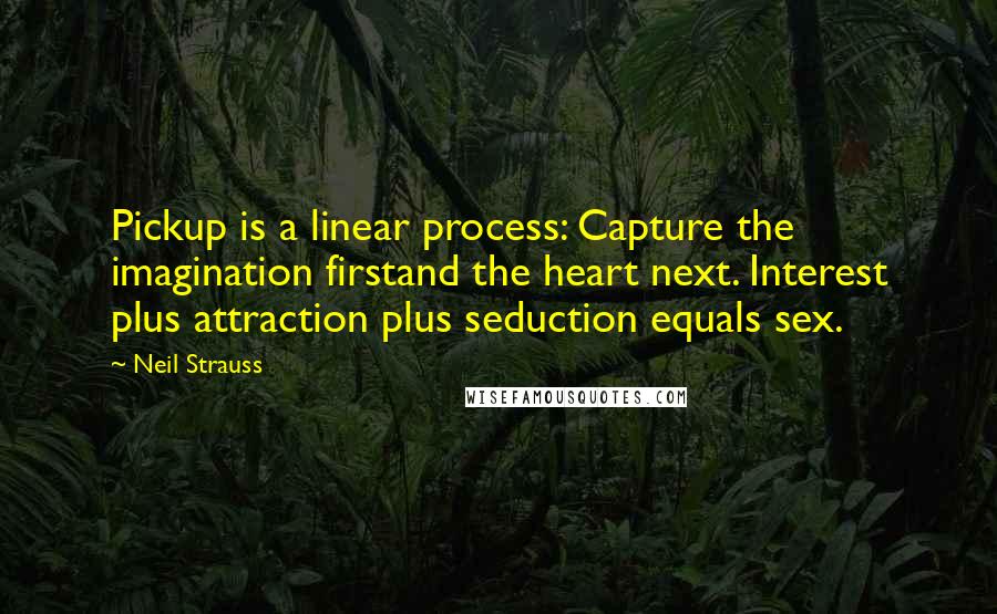 Neil Strauss quotes: Pickup is a linear process: Capture the imagination firstand the heart next. Interest plus attraction plus seduction equals sex. Neil Strauss quotes: Pickup is a linear process: Capture the imagination firstand the heart next. Interest plus attraction plus seduction equals sex.