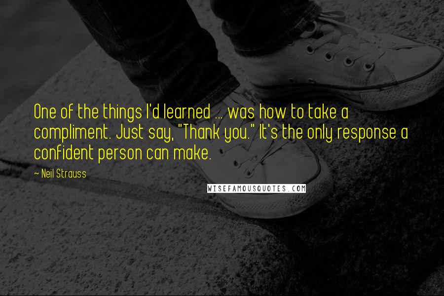 Neil Strauss quotes: One of the things I'd learned ... was how to take a compliment. Just say, "Thank you." It's the only response a confident person can make. Neil Strauss quotes: One of the things I'd learned ... was how to take a compliment. Just say, "Thank you." It's the only response a confident person can make.