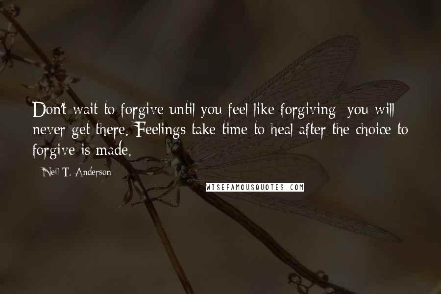 Neil T. Anderson quotes: Don't wait to forgive until you feel like forgiving; you will never get there. Feelings take time to heal after the choice to forgive is made.