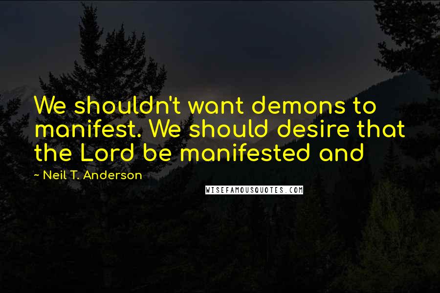 Neil T. Anderson quotes: We shouldn't want demons to manifest. We should desire that the Lord be manifested and