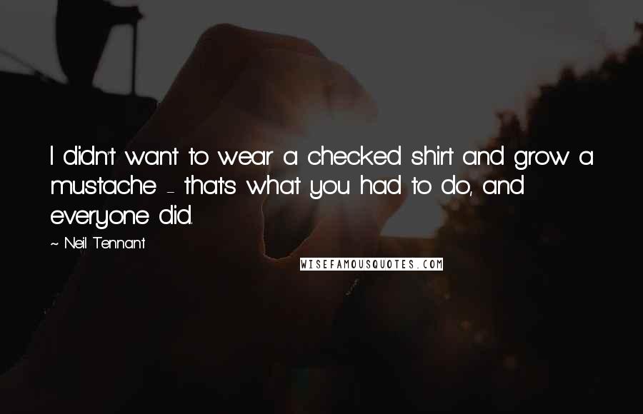 Neil Tennant quotes: I didn't want to wear a checked shirt and grow a mustache - that's what you had to do, and everyone did. Neil Tennant quotes: I didn't want to wear a checked shirt and grow a mustache - that's what you had to do, and everyone did.