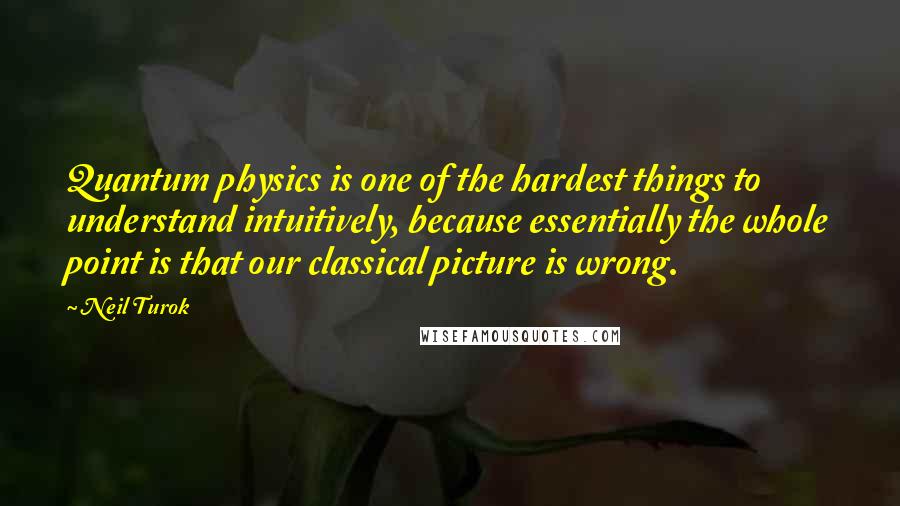 Neil Turok quotes: Quantum physics is one of the hardest things to understand intuitively, because essentially the whole point is that our classical picture is wrong.