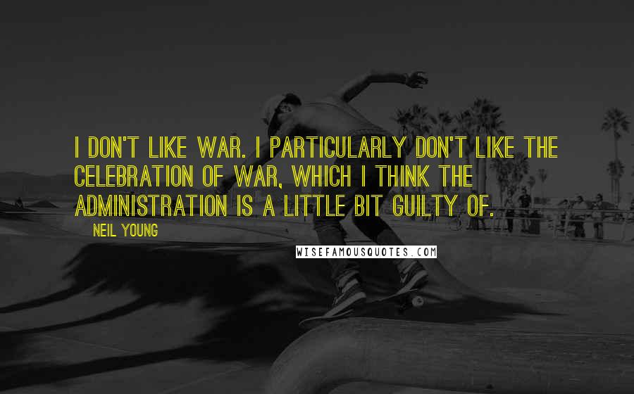 Neil Young quotes: I don't like war. I particularly don't like the celebration of war, which I think the administration is a little bit guilty of.