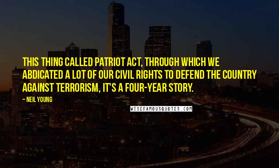 Neil Young quotes: This thing called Patriot Act, through which we abdicated a lot of our civil rights to defend the country against terrorism, it's a four-year story.