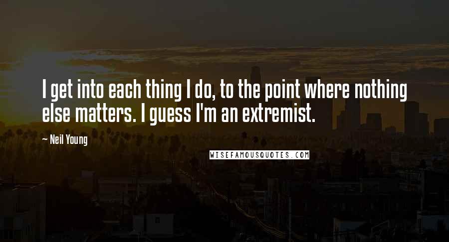 Neil Young quotes: I get into each thing I do, to the point where nothing else matters. I guess I'm an extremist.