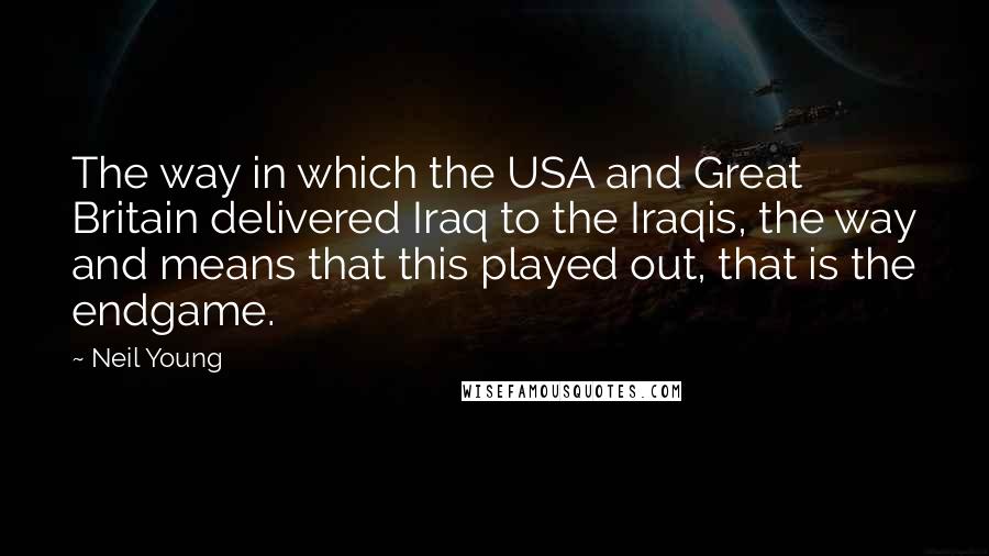 Neil Young quotes: The way in which the USA and Great Britain delivered Iraq to the Iraqis, the way and means that this played out, that is the endgame.