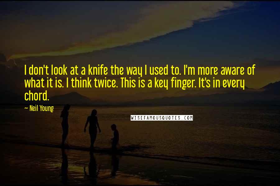 Neil Young quotes: I don't look at a knife the way I used to. I'm more aware of what it is. I think twice. This is a key finger. It's in every chord.