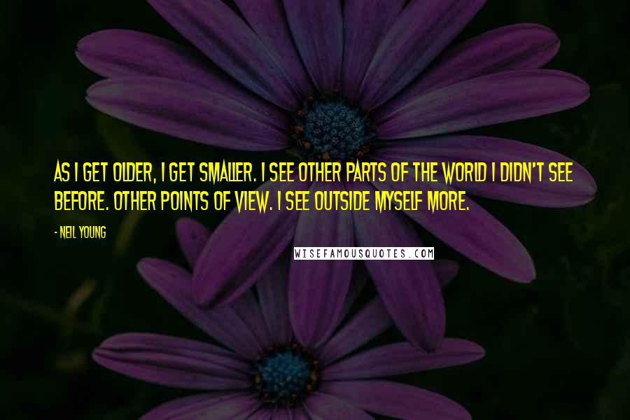 Neil Young quotes: As I get older, I get smaller. I see other parts of the world I didn't see before. Other points of view. I see outside myself more.