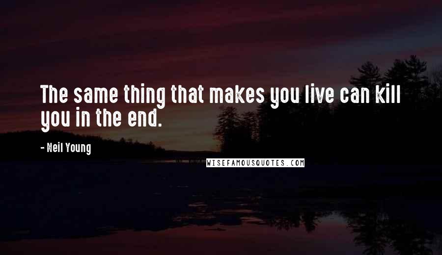 Neil Young quotes: The same thing that makes you live can kill you in the end.