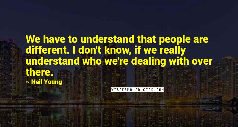 Neil Young quotes: We have to understand that people are different. I don't know, if we really understand who we're dealing with over there.