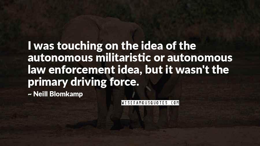 Neill Blomkamp quotes: I was touching on the idea of the autonomous militaristic or autonomous law enforcement idea, but it wasn't the primary driving force. Neill Blomkamp quotes: I was touching on the idea of the autonomous militaristic or autonomous law enforcement idea, but it wasn't the primary driving force.