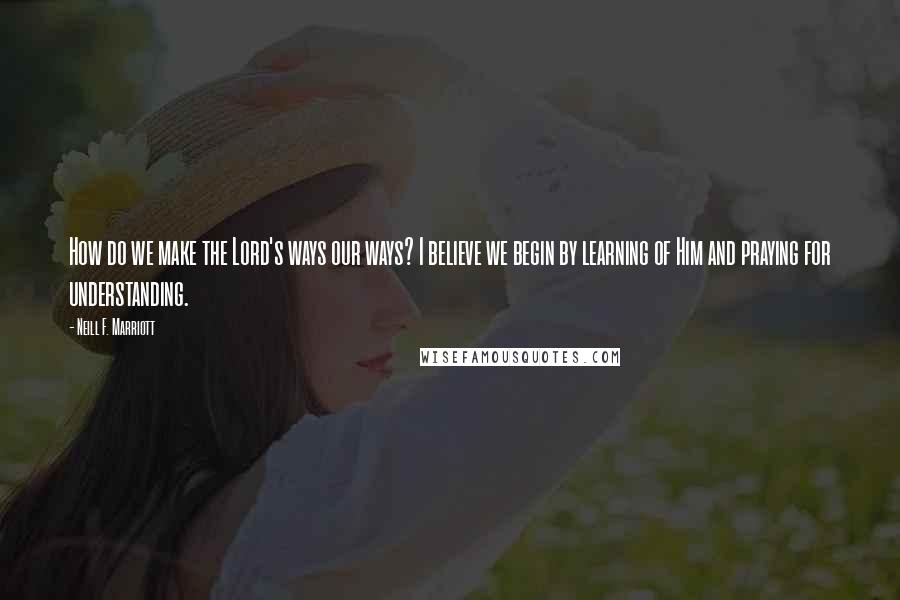 Neill F. Marriott quotes: How do we make the Lord's ways our ways? I believe we begin by learning of Him and praying for understanding.