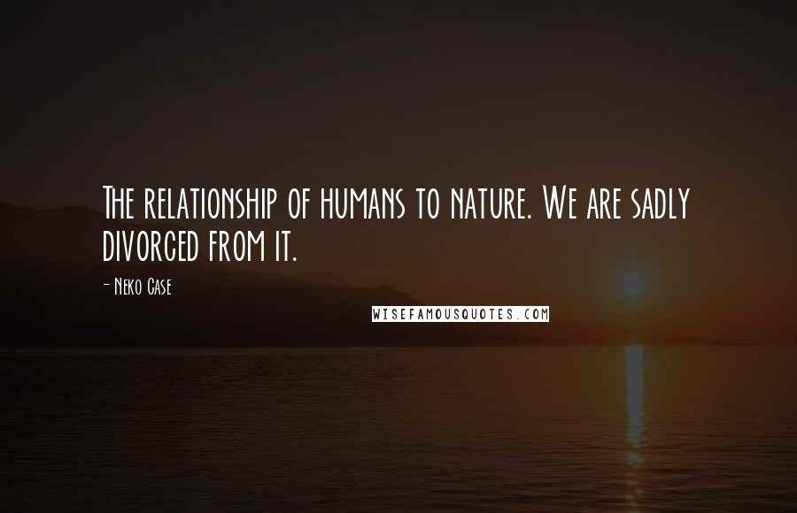 Neko Case quotes: The relationship of humans to nature. We are sadly divorced from it.