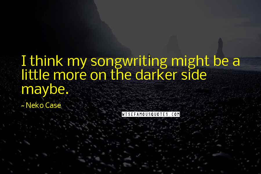 Neko Case quotes: I think my songwriting might be a little more on the darker side maybe.