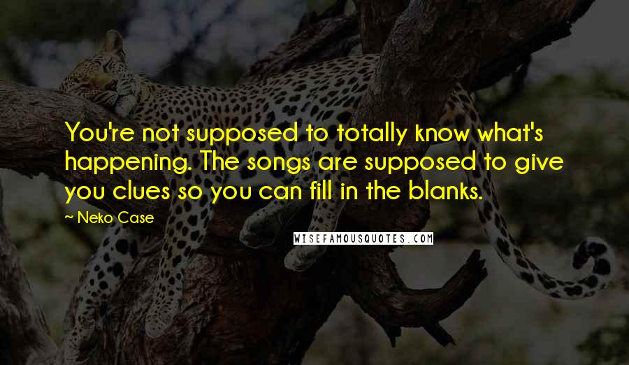 Neko Case quotes: You're not supposed to totally know what's happening. The songs are supposed to give you clues so you can fill in the blanks.