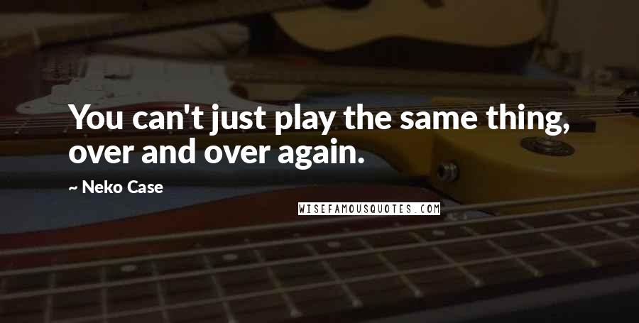 Neko Case quotes: You can't just play the same thing, over and over again.