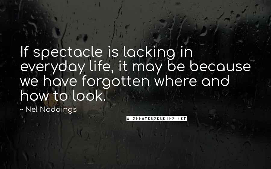 Nel Noddings quotes: If spectacle is lacking in everyday life, it may be because we have forgotten where and how to look.