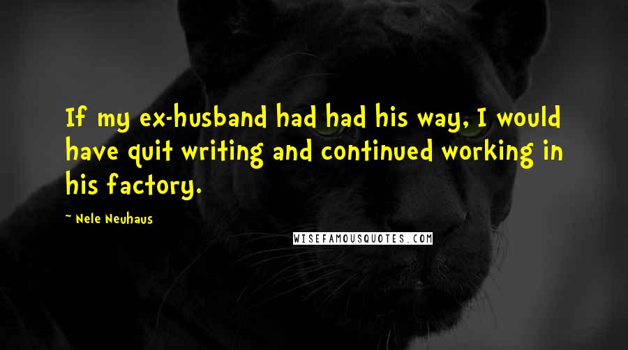 Nele Neuhaus quotes: If my ex-husband had had his way, I would have quit writing and continued working in his factory.