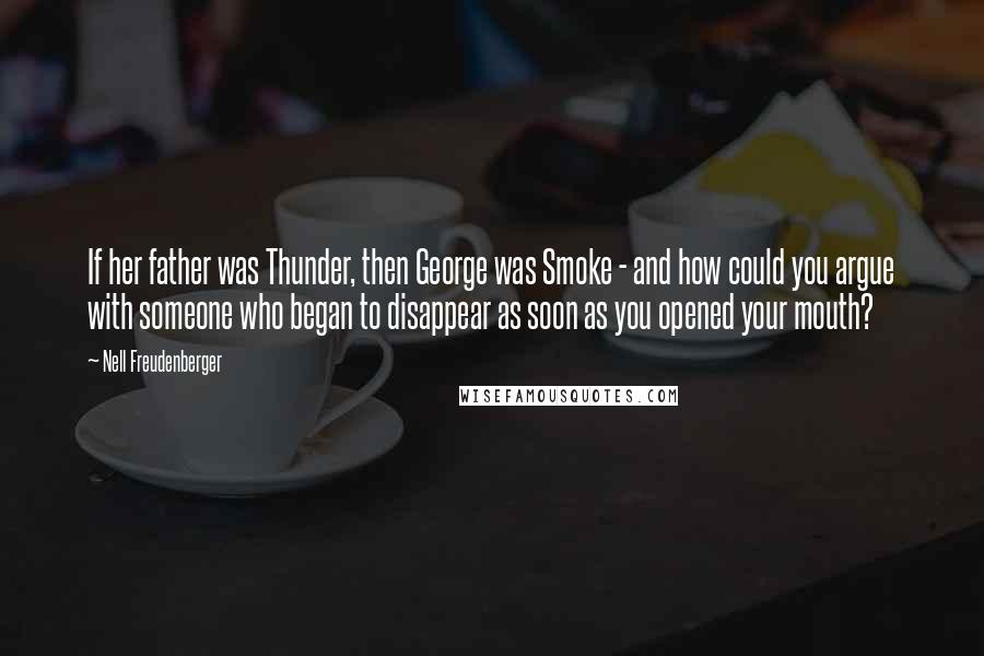 Nell Freudenberger quotes: If her father was Thunder, then George was Smoke - and how could you argue with someone who began to disappear as soon as you opened your mouth? Nell Freudenberger quotes: If her father was Thunder, then George was Smoke - and how could you argue with someone who began to disappear as soon as you opened your mouth?