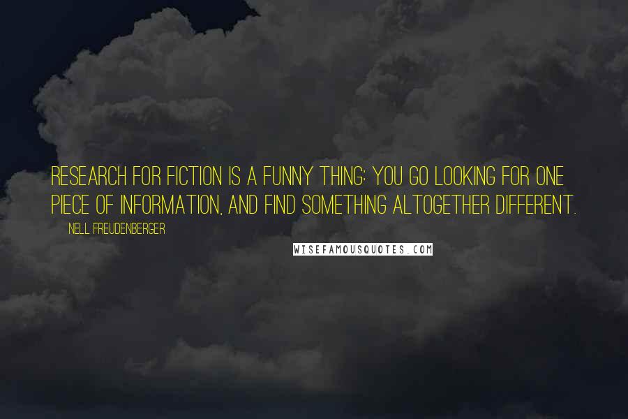 Nell Freudenberger quotes: Research for fiction is a funny thing: you go looking for one piece of information, and find something altogether different. Nell Freudenberger quotes: Research for fiction is a funny thing: you go looking for one piece of information, and find something altogether different.