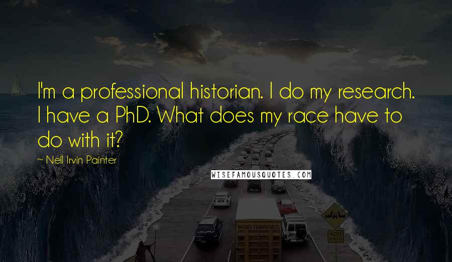 Nell Irvin Painter quotes: I'm a professional historian. I do my research. I have a PhD. What does my race have to do with it?