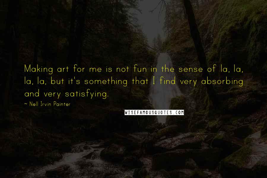 Nell Irvin Painter quotes: Making art for me is not fun in the sense of la, la, la, la, but it's something that I find very absorbing and very satisfying.