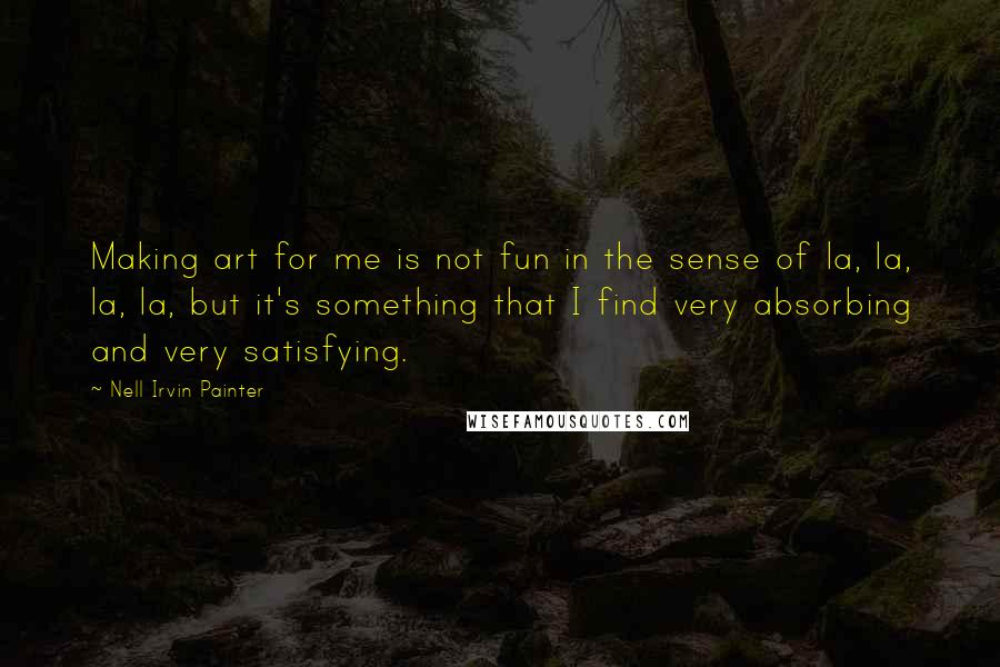 Nell Irvin Painter quotes: Making art for me is not fun in the sense of la, la, la, la, but it's something that I find very absorbing and very satisfying. Nell Irvin Painter quotes: Making art for me is not fun in the sense of la, la, la, la, but it's something that I find very absorbing and very satisfying.