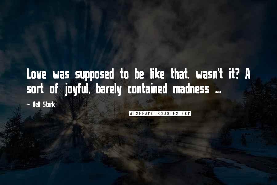 Nell Stark quotes: Love was supposed to be like that, wasn't it? A sort of joyful, barely contained madness ... Nell Stark quotes: Love was supposed to be like that, wasn't it? A sort of joyful, barely contained madness ...