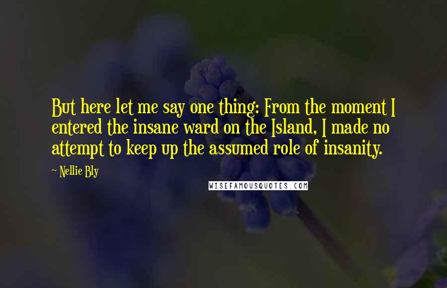 Nellie Bly quotes: But here let me say one thing: From the moment I entered the insane ward on the Island, I made no attempt to keep up the assumed role of insanity.