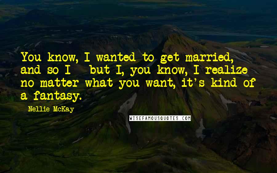 Nellie McKay quotes: You know, I wanted to get married, and so I - but I, you know, I realize no matter what you want, it's kind of a fantasy.