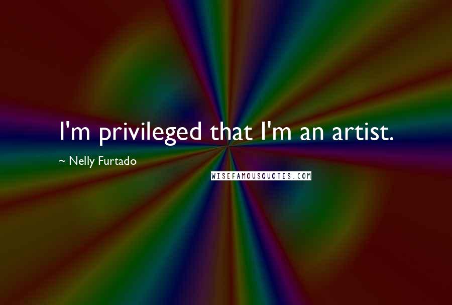 Nelly Furtado quotes: I'm privileged that I'm an artist.