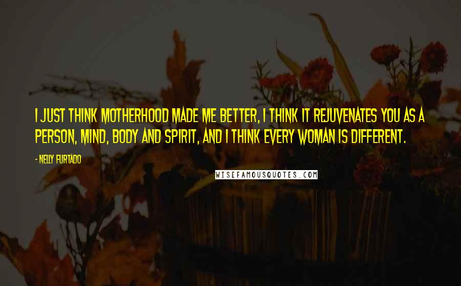 Nelly Furtado quotes: I just think motherhood made me better, I think it rejuvenates you as a person, mind, body and spirit, and I think every woman is different.