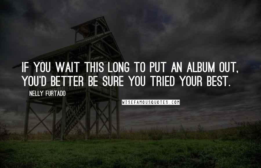 Nelly Furtado quotes: If you wait this long to put an album out, you'd better be sure you tried your best.
