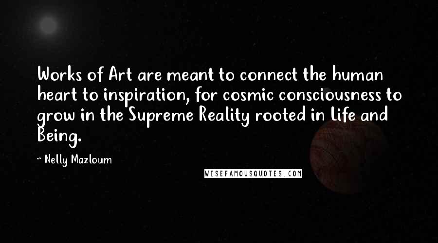Nelly Mazloum quotes: Works of Art are meant to connect the human heart to inspiration, for cosmic consciousness to grow in the Supreme Reality rooted in Life and Being. Nelly Mazloum quotes: Works of Art are meant to connect the human heart to inspiration, for cosmic consciousness to grow in the Supreme Reality rooted in Life and Being.