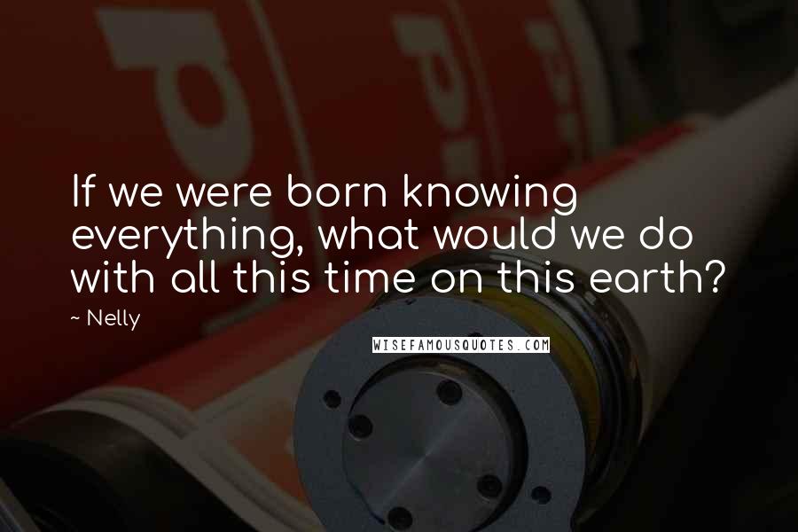 Nelly quotes: If we were born knowing everything, what would we do with all this time on this earth?