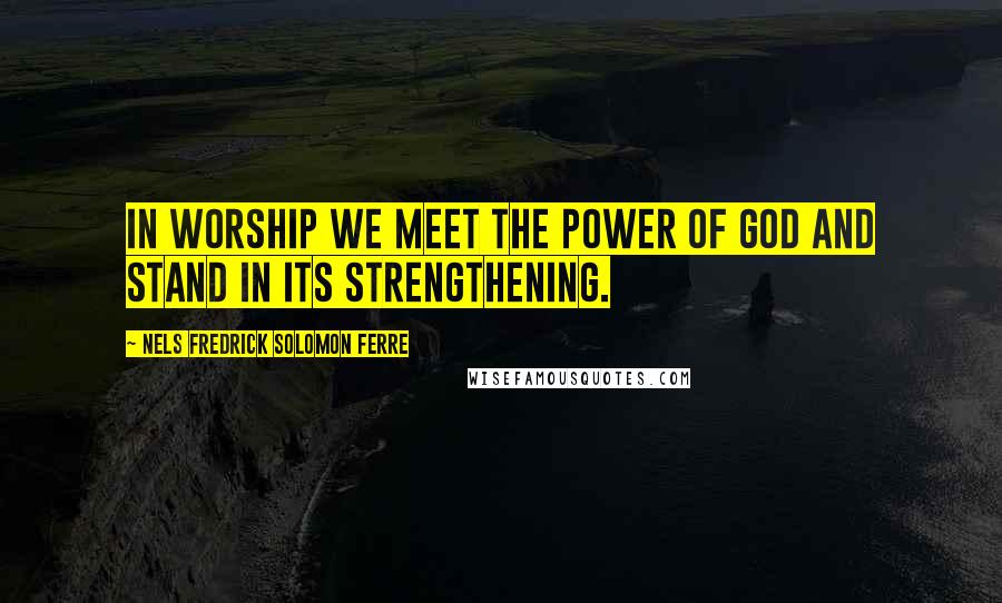Nels Fredrick Solomon Ferre quotes: In worship we meet the power of God and stand in its strengthening.
