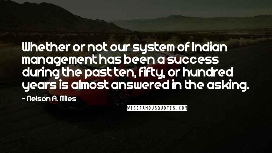 Nelson A. Miles quotes: Whether or not our system of Indian management has been a success during the past ten, fifty, or hundred years is almost answered in the asking.