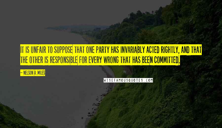 Nelson A. Miles quotes: It is unfair to suppose that one party has invariably acted rightly, and that the other is responsible for every wrong that has been committed. Nelson A. Miles quotes: It is unfair to suppose that one party has invariably acted rightly, and that the other is responsible for every wrong that has been committed.