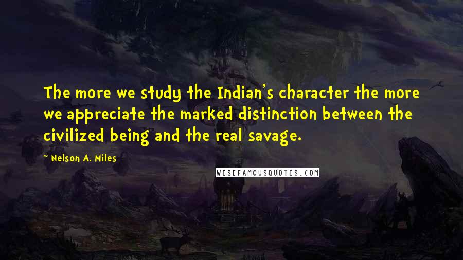 Nelson A. Miles quotes: The more we study the Indian's character the more we appreciate the marked distinction between the civilized being and the real savage.
