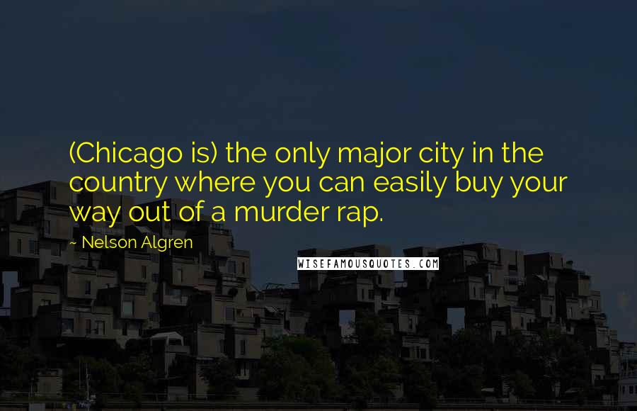 Nelson Algren quotes: (Chicago is) the only major city in the country where you can easily buy your way out of a murder rap. Nelson Algren quotes: (Chicago is) the only major city in the country where you can easily buy your way out of a murder rap.