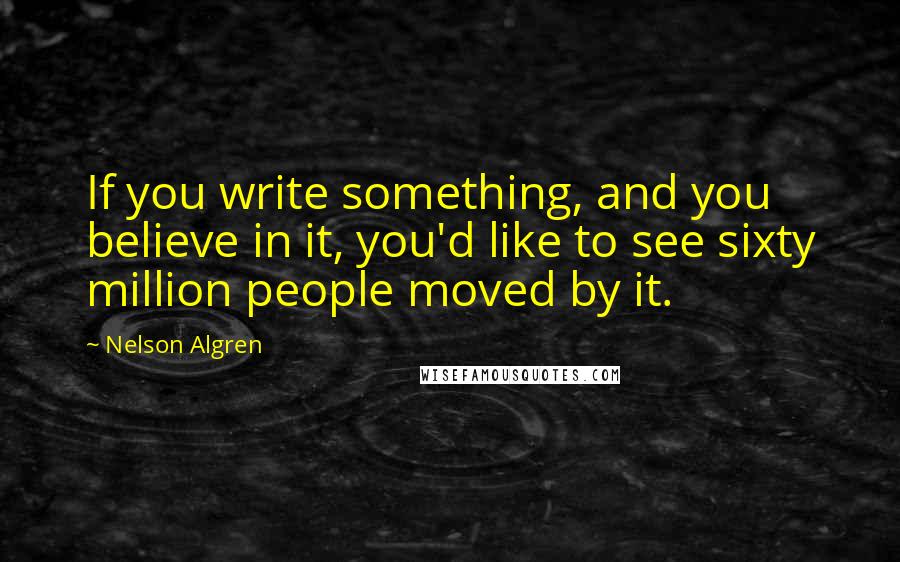 Nelson Algren quotes: If you write something, and you believe in it, you'd like to see sixty million people moved by it.