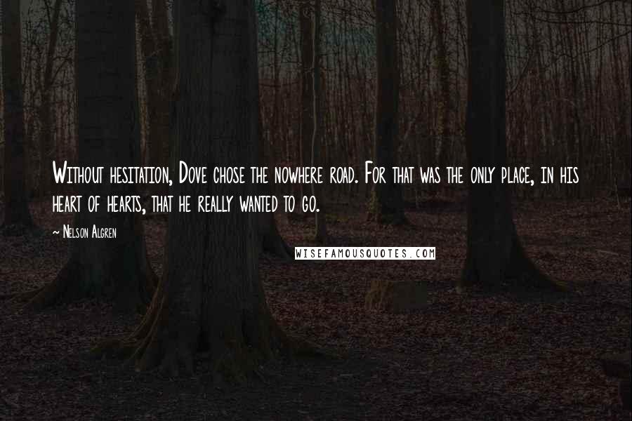 Nelson Algren quotes: Without hesitation, Dove chose the nowhere road. For that was the only place, in his heart of hearts, that he really wanted to go. Nelson Algren quotes: Without hesitation, Dove chose the nowhere road. For that was the only place, in his heart of hearts, that he really wanted to go.