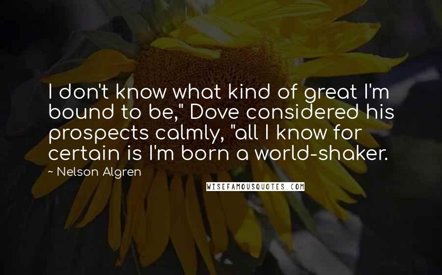 Nelson Algren quotes: I don't know what kind of great I'm bound to be," Dove considered his prospects calmly, "all I know for certain is I'm born a world-shaker.