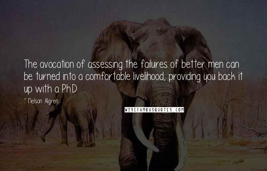 Nelson Algren quotes: The avocation of assessing the failures of better men can be turned into a comfortable livelihood, providing you back it up with a Ph.D. Nelson Algren quotes: The avocation of assessing the failures of better men can be turned into a comfortable livelihood, providing you back it up with a Ph.D.