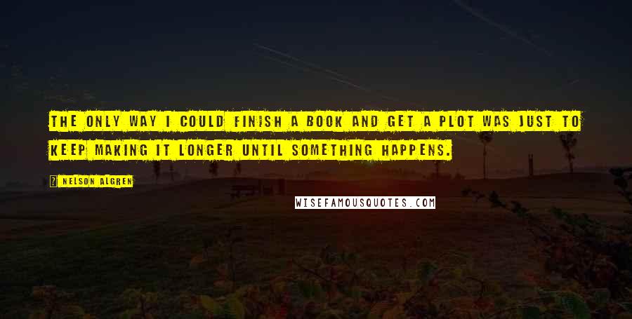 Nelson Algren quotes: The only way I could finish a book and get a plot was just to keep making it longer until something happens. Nelson Algren quotes: The only way I could finish a book and get a plot was just to keep making it longer until something happens.