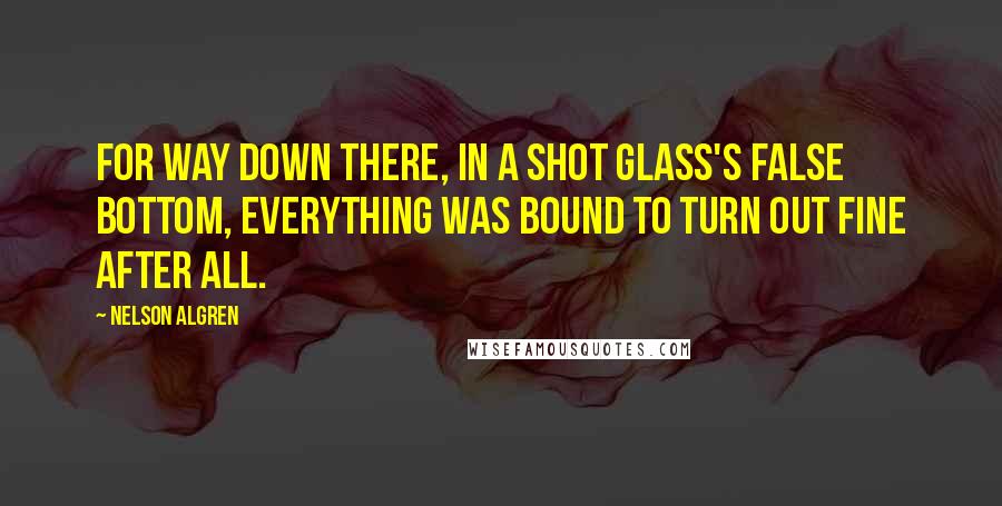Nelson Algren quotes: For way down there, in a shot glass's false bottom, everything was bound to turn out fine after all. Nelson Algren quotes: For way down there, in a shot glass's false bottom, everything was bound to turn out fine after all.